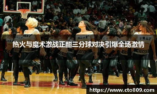 热火与魔术激战正酣三分球对决引爆全场激情